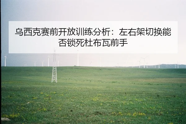 wu-xi-ke-sai-qian-kai-fang-xun-lian-fen-xi-zuo-you-jia-qie-huan-neng-fou-suo-si-du-bu-wa-qian-shou-2-674.jpg
