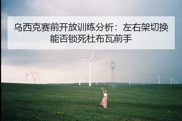 乌西克赛前开放训练分析：左右架切换能否锁死杜布瓦前手