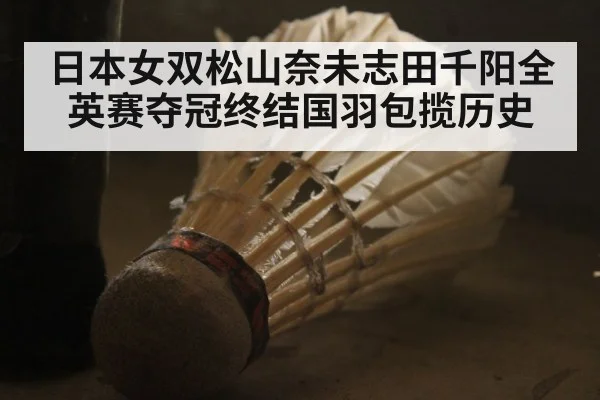 日本女双松山奈未志田千阳全英赛夺冠终结国羽包揽历史
