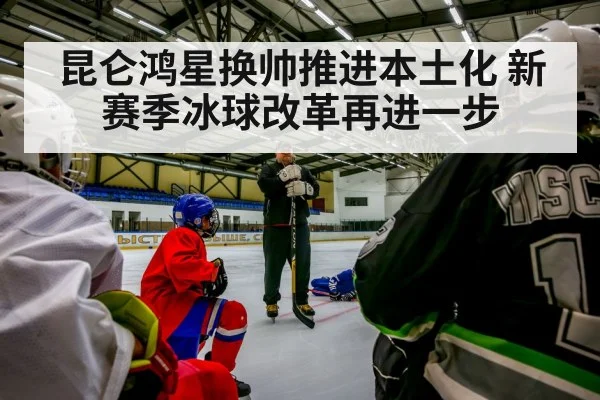 昆仑鸿星换帅推进本土化 新赛季冰球改革再进一步