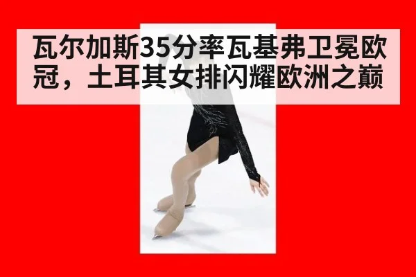 瓦尔加斯35分率瓦基弗卫冕欧冠，土耳其女排闪耀欧洲之巅